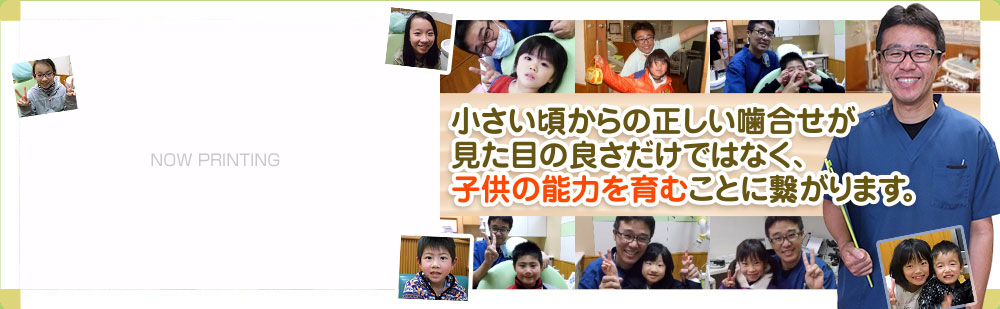 大切なお子様のお口の健康を守ります歯は一生付き合う財産です。小さい頃からの正しい噛合せが見た目の良さだけではなく、子供の能力を育むことに繋がります。