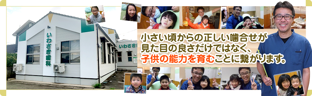 大切なお子様のお口の健康を守ります歯は一生付き合う財産です。小さい頃からの正しい噛合せが見た目の良さだけではなく、子供の能力を育むことに繋がります。